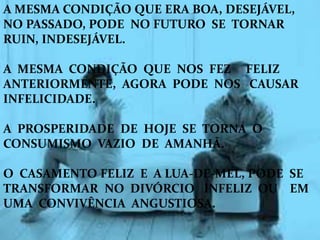 A MESMA CONDIÇÃO QUE ERA BOA, DESEJÁVEL,
NO PASSADO, PODE NO FUTURO SE TORNAR
RUIN, INDESEJÁVEL.
A MESMA CONDIÇÃO QUE NOS FEZ FELIZ
ANTERIORMENTE, AGORA PODE NOS CAUSAR
INFELICIDADE.
A PROSPERIDADE DE HOJE SE TORNA O
CONSUMISMO VAZIO DE AMANHÃ.
O CASAMENTO FELIZ E A LUA-DE-MEL, PODE SE
TRANSFORMAR NO DIVÓRCIO INFELIZ OU EM
UMA CONVIVÊNCIA ANGUSTIOSA.
 