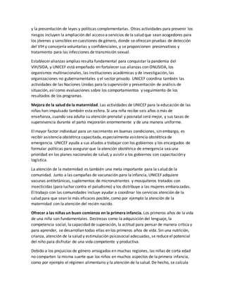y la presentación de leyes y políticas complementarias. Otras actividades para prevenir los
riesgos incluyen la ampliación del acceso a servicios de la salud que sean acogedores para
los jóvenes y sensibles en cuestiones de género, donde se ofrezcan pruebas de detección
del VIH y consejería voluntarias y confidenciales, y se proporcionen preservativos y
tratamiento para las infecciones de transmisión sexual.
Establecer alianzas amplias resulta fundamental para conquistar la pandemia del
VIH/SIDA, y UNICEF está empeñado en fortalecer sus alianzas con ONUSIDA, los
organismos multinacionales, las instituciones académicas y de investigación, las
organizaciones no gubernamentales y el sector privado. UNICEF coordina también las
actividades de las Naciones Unidas para la supervisión y presentación de análisis de
situación, así como evaluaciones sobre los comportamientos y seguimiento de los
resultados de los programas.
Mejora de la salud de la maternidad. Las actividades de UNICEF para la educación de las
niñas han impulsado también esta esfera. Si una niña recibe seis años o más de
enseñanza, cuando sea adulta su atención prenatal y posnatal será mejor, y sus tasas de
supervivencia durante el parto mejorarán enormemente y de una manera uniforme.
El mayor factor individual para un nacimiento en buenas condiciones, sin embargo, es
recibir asistencia obstétrica capacitada, especialmente asistencia obstétrica de
emergencia. UNICEF ayuda a sus aliados a trabajar con los gobiernos y los encargados de
formular políticas para asegurar que la atención obstétrica de emergencia sea una
prioridad en los planes nacionales de salud, y asistir a los gobiernos con capacitación y
logística.
La atención de la maternidad es también una meta importante para la salud de la
comunidad. Junto a las campañas de vacunación para la infancia, UNICEF adquiere
vacunas antitetánicas, suplementos de micronutrientes y mosquiteros tratados con
insecticidas (para luchar contra el paludismo) y los distribuye a las mujeres embarazadas.
El trabajo con las comunidades incluye ayudar a coordinar los servicios atención de la
salud para que sean lo más eficaces posible, como por ejemplo la atención de la
maternidad con la atención del recién nacido.
Ofrecer a las niñas un buen comienzo en la primera infancia. Los primeros años de la vida
de una niña son fundamentales. Destrezas como la adquisición del lenguaje, la
competencia social, la capacidad de superación, la actitud para pensar de manera crítica y
para aprender, se desarrollan todas ellas en los primeros años de vida. Sin una nutrición,
crianza, atención de la salud y estimulación psicosocial adecuadas, se reduce el potencial
del niño para disfrutar de una vida competente y productiva.
Debido a los prejuicios de género arraigados en muchas regiones, las niñas de corta edad
no comparten la misma suerte que los niños en muchos aspectos de la primera infancia,
como por ejemplo el régimen alimentario y la atención de la salud. De hecho, se calcula
 