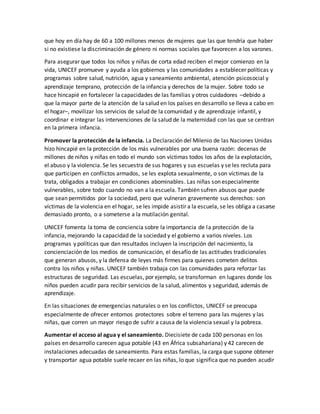 que hoy en día hay de 60 a 100 millones menos de mujeres que las que tendría que haber
si no existiese la discriminación de género ni normas sociales que favorecen a los varones.
Para asegurar que todos los niños y niñas de corta edad reciben el mejor comienzo en la
vida, UNICEF promueve y ayuda a los gobiernos y las comunidades a establecer políticas y
programas sobre salud, nutrición, agua y saneamiento ambiental, atención psicosocial y
aprendizaje temprano, protección de la infancia y derechos de la mujer. Sobre todo se
hace hincapié en fortalecer la capacidades de las familias y otros cuidadores –debido a
que la mayor parte de la atención de la salud en los países en desarrollo se lleva a cabo en
el hogar–, movilizar los servicios de salud de la comunidad y de aprendizaje infantil, y
coordinar e integrar las intervenciones de la salud de la maternidad con las que se centran
en la primera infancia.
Promover la protección de la infancia. La Declaración del Milenio de las Naciones Unidas
hizo hincapié en la protección de los más vulnerables por una buena razón: decenas de
millones de niños y niñas en todo el mundo son víctimas todos los años de la explotación,
el abuso y la violencia. Se les secuestra de sus hogares y sus escuelas y se les recluta para
que participen en conflictos armados, se les explota sexualmente, o son víctimas de la
trata, obligados a trabajar en condiciones abominables. Las niñas son especialmente
vulnerables, sobre todo cuando no van a la escuela. También sufren abusos que puede
que sean permitidos por la sociedad, pero que vulneran gravemente sus derechos: son
víctimas de la violencia en el hogar, se les impide asistir a la escuela, se les obliga a casarse
demasiado pronto, o a someterse a la mutilación genital.
UNICEF fomenta la toma de conciencia sobre la importancia de la protección de la
infancia, mejorando la capacidad de la sociedad y el gobierno a varios niveles. Los
programas y políticas que dan resultados incluyen la inscripción del nacimiento, la
concienciación de los medios de comunicación, el desafío de las actitudes tradicionales
que generan abusos, y la defensa de leyes más firmes para quienes cometen delitos
contra los niños y niñas. UNICEF también trabaja con las comunidades para reforzar las
estructuras de seguridad. Las escuelas, por ejemplo, se transforman en lugares donde los
niños pueden acudir para recibir servicios de la salud, alimentos y seguridad, además de
aprendizaje.
En las situaciones de emergencias naturales o en los conflictos, UNICEF se preocupa
especialmente de ofrecer entornos protectores sobre el terreno para las mujeres y las
niñas, que corren un mayor riesgo de sufrir a causa de la violencia sexual y la pobreza.
Aumentar el acceso al agua y el saneamiento. Diecisiete de cada 100 personas en los
países en desarrollo carecen agua potable (43 en África subsahariana) y 42 carecen de
instalaciones adecuadas de saneamiento. Para estas familias, la carga que supone obtener
y transportar agua potable suele recaer en las niñas, lo que significa que no pueden acudir
 
