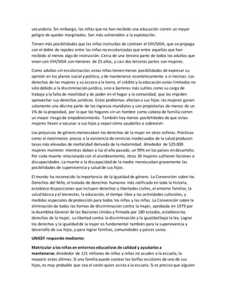 secundaria. Sin embargo, las niñas que no han recibido una educación corren un mayor
peligro de quedar marginadas. Son más vulnerables a la explotación.
Tienen más posibilidades que las niñas instruidas de contraer el VIH/SIDA, que se propaga
con el doble de rapidez entre las niñas no escolarizadas que entre aquellas que han
recibido al menos algo de instrucción. Cerca de una tercera parte de todos los adultos que
viven con VIH/SIDA son menores de 25 años, y casi dos terceras partes son mujeres.
Como adultas sin escolarización, estas niñas tienen menos posibilidades de expresar su
opinión en los planos social y político, y de mantenerse económicamente a sí mismas. Los
derechos de las mujeres y su acceso a la tierra, el crédito y la educación están limitados no
sólo debido a la discriminación jurídica, sino a barreras más sutiles como su carga de
trabajo y la falta de movilidad y de poder en el hogar y la comunidad, que les impiden
aprovechar sus derechos jurídicos. Estos problemas afectan a sus hijos: las mujeres ganan
solamente una décima parte de los ingresos mundiales y son propietarias de menos de un
1% de la propiedad, por lo que los hogares sin un hombre como cabeza de familia corren
un mayor riesgo de empobrecimiento. También hay menos posibilidades de que estas
mujeres lleven a vacunar a sus hijos y sepan cómo ayudarles a sobrevivir.
Los prejuicios de género menoscaban los derechos de la mujer en otras esferas. Prácticas
como el matrimonio precoz o la existencia de servicios inadecuados de la salud producen
tasas más elevadas de mortalidad derivada de la maternidad. Alrededor de 529.000
mujeres murieron mientras daban a luz el año pasado, un 99% en los países en desarrollo.
Por cada muerte relacionada con el alumbramiento, otras 30 mujeres sufrieron lesiones o
discapacidades. La muerte o la discapacidad de la madre menoscaban gravemente las
posibilidades de supervivencia y salud de sus hijos.
El mundo ha reconocido la importancia de la igualdad de género. La Convención sobre los
Derechos del Niño, el tratado de derechos humanos más ratificado en toda la historia,
establece disposiciones que incluyen derechos y libertades civiles, el entorno familiar, la
salud básica y el bienestar, la educación, el tiempo libre y las actividades culturales, y
medidas especiales de protección para todos los niños y las niñas. La Convención sobre la
eliminación de todas las formas de discriminación contra la mujer, aprobada en 1979 por
la Asamblea General de las Naciones Unidas y firmada por 180 estados, establece los
derechos de la mujer, su libertad contra la discriminación y la igualdad bajo la ley. Lograr
los derechos y la igualdad de la mujer es fundamental también para la supervivencia y
desarrollo de sus hijos, y para lograr familias, comunidades y países sanos.
UNICEF responde mediante:
Matricular a las niñas en entornos educativos de calidad y ayudarlas a
mantenerse. Alrededor de 121 millones de niños y niñas no acuden a la escuela, la
mayoría estas últimas. Si una familia puede costear las tarifas escolares de uno de sus
hijos, es muy probable que sea el varón quien asista a la escuela. Si es preciso que alguien
 