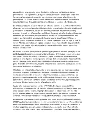 vaya a obtener agua o realice tareas domésticas en lugar de ir a la escuela, es muy
probable que se escoja a la niña. Si alguien tiene que quedarse en casa para cuidar a los
hermanos y hermanas más pequeños o a miembros enfermos de la familia, es más
probable que sea la niña: las niñas tienen además más probabilidades de abandonar la
escuela al comienzo de su adolescencia, a medida que se acerca la edad de casarse.
Sin embargo, todos los estudios indican que educar a las niñas es la política individual más
eficaz para incrementar la productividad económica general, reducir la maternidad infantil
y derivada de la maternidad, educar a la próxima generación, mejorar la nutrición y
promover la salud. Las niñas que han recibido por lo menos seis años de educación escolar
tienen más posibilidades de protegerse contra el VIH/SIDA y otras enfermedades. Las
mujeres que han recibido una educación llevan a vacunar a sus hijos un 50% más a
menudo que las mujeres sin escolarizar, y la tasa de supervivencia de sus hijos es un 40%
mayor. Además, las madres con algo de educación tienen más del doble de posibilidades
de enviar a sus propios hijos a la escuela, en comparación con las madres que no han
recibido una educación.
Escolarizar a las niñas y asegurar que aprendan y progresen en entornos pedagógicos de
calidad y acogedores son prioridades fundamentales de UNICEF, que a su vez sirven para
impulsar el Objetivo del Milenio 2, destinado a lograr la educación primaria universal,
además de este objetivo. Como organismo principal de la Iniciativa de las Naciones Unidas
para la Educación de las Niñas (UNGEI), UNICEF coordina las actividades de una amplia
gama de aliados a nivel mundial, regional y nacional para alcanzar los objetivos de paridad
de género e igualdad en la educación.
Al trabajar con estos aliados, al aumentar la toma de conciencia por medio de nuestras
oficinas en el terreno en 158 países y territorios y de campañas internacionales en los
medios de comunicación, al financiar y adquirir suministros, al prestar asistencia a los
gobiernos con políticas y resolución de problemas cuando lo soliciten, y al ayudar a las
comunidades a movilizarse en torno a estas cuestiones, UNICEF trabaja para asegurar la
realización del derecho de todas las niñas a la educación.
Ayudar a las mujeres y las niñas a evitar el VIH/SIDA. En algunos países de África
subsahariana, la incidencia del VIH entre las niñas adolescentes es cinco veces mayor que
entre los adolescentes varones. El peligro de infección es más elevado entre los más
pobres y menos poderosos, especialmente los niños y niñas que viven en situaciones de
violencia, sufren explotación sexual o han quedado huérfanos a causa del VIH/SIDA.
Por medio de la promoción con los gobiernos y las tareas de divulgación en la comunidad,
UNICEF ayuda a las mujeres jóvenes (y a los hombres) a tener acceso a la información y los
servicios que necesitan para evitar infección por VIH, o reducir el riesgo de contraerla. Al
nivel de las políticas generales, estas medidas incluyen campañas para influir sobre las
normas sociales relacionadas con el comportamiento sexual a fin de detener la epidemia,
 