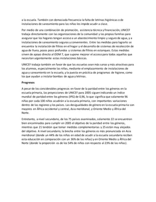 a la escuela. También con demasiada frecuencia la falta de letrinas higiénicas o de
instalaciones de saneamiento para las niñas les impide acudir a clase.
Por medio de una combinación de promoción, asistencia técnica y financiación, UNICEF
trabaja directamente con las organizaciones de la comunidad y las propias familias para
asegurar que los hogares tengan acceso a un abastecimiento limpio y seguro de agua, y a
instalaciones de saneamiento seguras y convenientes. Entre las medidas para lograrlo se
encuentra la instalación de filtros en el hogar y el desarrollo de sistemas de recolección de
agua de lluvia, pozos poco profundos y sistemas de filtros en estanques. Estas medidas
sirven de apoyo directo al ODM 7, que supone mejorar el acceso para todos aquellos que
necesitan urgentemente estas instalaciones básicas.
UNICEF trabaja también en favor de que las escuelas sean más sanas y más atractivas para
los alumnos, especialmente las niñas, mediante el emplazamiento de instalaciones de
agua y saneamiento en la escuela, y la puesta en práctica de programas de higiene, como
los que ayudan a instalar bombas de agua y letrinas.
Progresos
A pesar de los considerables progresos en favor de la paridad entre los géneros en la
escuela primaria, las proyecciones de UNICEF para 2005 siguen indicando un índice
mundial de paridad entre los géneros (IPG) de 0,96, lo que significa que solamente 96
niñas por cada 100 niños acudirán a la escuela primaria, con importantes variaciones
dentro de las regiones y los países. Las desigualdades de género en la escuela primaria son
mayores en África occidental y central, Asia meridional, y Oriente Medio y África del
Norte.
Entretanto, a nivel secundario, de los 75 países examinados, solamente 22 se encuentran
bien encaminados para cumplir en 2005 el objetivo de la paridad entre los géneros,
mientras que 21 tendrán que tomar medidas complementarias y 25 están muy alejados
del objetivo. A nivel secundario, la brecha entre los géneros es más pronunciada en Asia
meridional (donde un 44% de los niños en edad de acudir a la escuela secundaria reciben
esta educación en comparación con un 36% de las niñas) y en Oriente Medio y África del
Norte (donde la proporción es de los 54% de niños con respecto al 23% de las niñas).
 