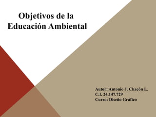 Objetivos de la 
Educación Ambiental 
Autor: Antonio J. Chacón L. 
C.I. 24.147.729 
Curso: Diseño Gráfico 
 