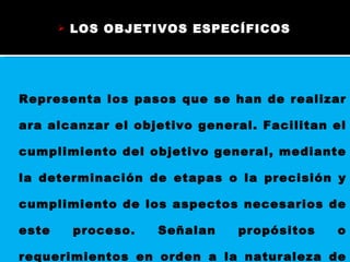 LOS OBJETIVOS ESPECÍFICOS  Representa los pasos que se han de realizar ara alcanzar el objetivo general. Facilitan el cumplimiento del objetivo general, mediante la determinación de etapas o la precisión y cumplimiento de los aspectos necesarios de este proceso. Señalan propósitos o requerimientos en orden a la naturaleza de la investigación.  
