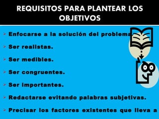 Enfocarse a la solución del problema.  Ser realistas.  Ser medibles.  Ser congruentes.  Ser importantes.  Redactarse evitando palabras subjetivas.  Precisar los factores existentes que lleva a investigar.  