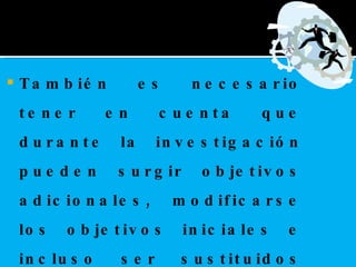 También es necesario tener en cuenta que durante la investigación pueden surgir objetivos adicionales, modificarse los objetivos iniciales e incluso ser sustituidos por nuevos objetivos, según la dirección que tome la investigación.    