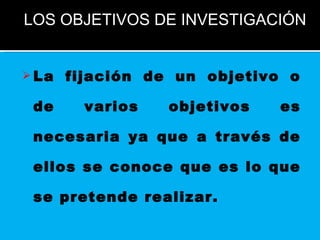 La fijación de un objetivo o de varios objetivos es necesaria ya que a través de ellos se conoce que es lo que se pretende realizar.   LOS OBJETIVOS DE INVESTIGACIÓN 