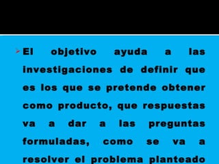 El objetivo ayuda a las investigaciones de definir que es los que se pretende obtener como producto, que respuestas va a dar a las preguntas formuladas, como se va a resolver el problema planteado o como podría ayudar a resolverlo. 