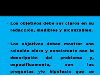 Los objetivos debe ser claros en su redacción, medibles y alcanzables. Los objetivos deben mostrar una relación clara y consistente con la descripción del problema y, específicamente, con las preguntas y/o hipótesis que se quieren resolver 