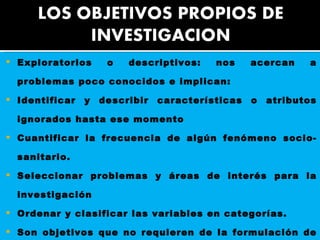 Exploratorios o descriptivos: nos acercan a problemas poco conocidos e implican:  Identificar y describir características o atributos ignorados hasta ese momento  Cuantificar la frecuencia de algún fenómeno socio-sanitario.  Seleccionar problemas y áreas de interés para la investigación  Ordenar y clasificar las variables en categorías.  Son objetivos que no requieren de la formulación de una hipótesis, ya que se limitan a abordar los problemas en su primer nivel.  