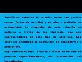 Analíticos: estudian la relación entre una posible causa (factor de estudio) y un efecto (criterio de evaluación). La dimensión de esta relación se anticipa a través de las hipótesis, que son imprescindibles en este tipo de objetivos. Los objetivos analíticos se subdividen en explicativos y predictivos.  Explicativos: cuando la causa o factor de estudio se produce espontáneamente, sin intervención del investigador.  predictivos: cuando la causa es controlada, administrada o provocada por el investigador.  