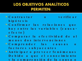 Contrastar o verificar hipótesis  Confirmar las relaciones que hay entre las variables (causa-efecto)  Comparar la efectividad de al menos dos intervenciones  Comprender las causas o factores subyacentes  Anticipar o preveer fenómenos Debido a que el conocimiento y la comprensión de la causa o antecedente (factor de riesgo), facilita su control o prevención, estos objetivos son los que tienen mayor interés.   