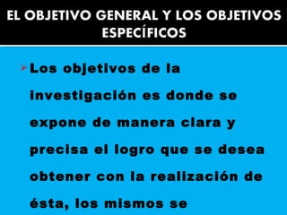 Los objetivos de la investigación es donde se expone de manera clara y precisa el logro que se desea obtener con la realización de ésta, los mismos se clasifican en General y Específico.  