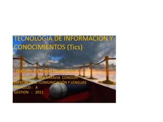 TECNOLOGIA DE INFORMACION Y
CONOCIMIENTOS (Tics)


 DOCENTE :LIC TOMAS QUISPE QUISPE
ESTUDIANTE : IBER SARAVIA CONDORI
ESPECIALIDAD :COMUNICACIÓN Y LENGUAS
PARALELO : A
GESTION : 2011
 