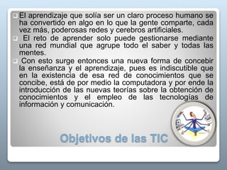 Objetivos de las TIC
 El aprendizaje que solía ser un claro proceso humano se
ha convertido en algo en lo que la gente comparte, cada
vez más, poderosas redes y cerebros artificiales.
 El reto de aprender solo puede gestionarse mediante
una red mundial que agrupe todo el saber y todas las
mentes.
 Con esto surge entonces una nueva forma de concebir
la enseñanza y el aprendizaje, pues es indiscutible que
en la existencia de esa red de conocimientos que se
concibe, está de por medio la computadora y por ende la
introducción de las nuevas teorías sobre la obtención de
conocimientos y el empleo de las tecnologías de
información y comunicación.
 