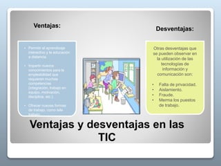 • Permitir el aprendizaje
interactivo y la educación
a distancia.
• Impartir nuevos
conocimientos para la
empleabilidad que
requieren muchas
competencias
(integración, trabajo en
equipo, motivación,
disciplina, etc.).
• Ofrecer nuevas formas
de trabajo, como tele
trabajo.
Otras desventajas que
se pueden observar en
la utilización de las
tecnologías de
información y
comunicación son:
• Falta de privacidad.
• Aislamiento.
• Fraude.
• Merma los puestos
de trabajo.
Ventajas y desventajas en las
TIC
Ventajas:
Desventajas:
 