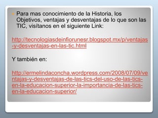  Para mas conocimiento de la Historia, los
Objetivos, ventajas y desventajas de lo que son las
TIC, visítanos en el siguiente Link:
http://tecnologiasdeinfiorunesr.blogspot.mx/p/ventajas
-y-desventajas-en-las-tic.html
Y también en:
http://ermelindaconcha.wordpress.com/2008/07/09/ve
ntajas-y-desventajas-de-las-tics-del-uso-de-las-tics-
en-la-educacion-superior-la-importancia-de-las-tics-
en-la-educacion-superior/
 