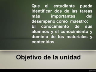 Objetivo de la unidad
Que el estudiante pueda
identificar dos de las tareas
más importantes del
desempeño como maestro:
El conocimiento de sus
alumnos y el conocimiento y
dominio de los materiales y
contenidos.
 