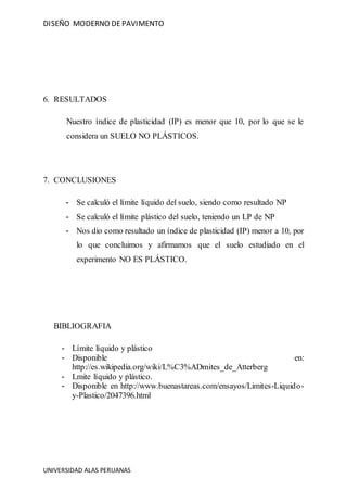 DISEÑO MODERNO DEPAVIMENTO
UNIVERSIDAD ALAS PERUANAS
6. RESULTADOS
Nuestro índice de plasticidad (IP) es menor que 10, por lo que se le
considera un SUELO NO PLÁSTICOS.
7. CONCLUSIONES
- Se calculó el límite líquido del suelo, siendo como resultado NP
- Se calculó el límite plástico del suelo, teniendo un LP de NP
- Nos dio como resultado un índice de plasticidad (IP) menor a 10, por
lo que concluimos y afirmamos que el suelo estudiado en el
experimento NO ES PLÁSTICO.
BIBLIOGRAFIA
- Límite líquido y plástico
- Disponible en:
http://es.wikipedia.org/wiki/L%C3%ADmites_de_Atterberg
- Lmite líquido y plástico.
- Disponible en http://www.buenastareas.com/ensayos/Limites-Liquido-
y-Plastico/2047396.html
 