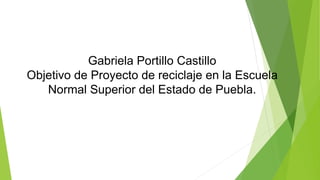 Gabriela Portillo Castillo 
Objetivo de Proyecto de reciclaje en la Escuela 
Normal Superior del Estado de Puebla. 
 