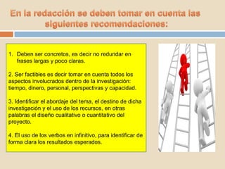 1. Deben ser concretos, es decir no redundar en
frases largas y poco claras.
2. Ser factibles es decir tomar en cuenta todos los
aspectos involucrados dentro de la investigación:
tiempo, dinero, personal, perspectivas y capacidad.
3. Identificar el abordaje del tema, el destino de dicha
investigación y el uso de los recursos, en otras
palabras el diseño cualitativo o cuantitativo del
proyecto.
4. El uso de los verbos en infinitivo, para identificar de
forma clara los resultados esperados.
 