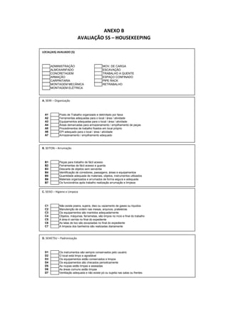 ANEXO B
AVALIAÇÃO 5S – HOUSEKEEPING
LOCAL(AIS) AVALIADO (S)
ADMINISTRAÇÃO MOV. DE CARGA
ALMOXARIFADO ESCAVAÇÃO
CONCRETAGEM TRABALHO A QUENTE
ARMAÇÃO ESPAÇO CONFINADO
CARPINTARIA PIPE RACK
MONTAGEM MECÂNICA RETRABALHO
MONTAGEM ELÉTRICA
A. SEIRI – Organização
A1 Posto de Trabalho organizado e delimitado por faixa
A2 Ferramentas adequadas para o local / área / atividade
A3 Equipamentos adequadas para o local / área / atividade
A4 Áreas demarcadas para armazenamento / empilhamento de peças
A5 Procedimentos de trabalho fixados em local próprio
A6 EPI adequado para o local / área / atividade
A7 Armazenamento / empilhamento adequado
B. SEITON – Arrumação
B1 Peças para trabalho de fácil acesso
B2 Ferramentas de fácil acesso e guarda
B3 Descarte de objetos sem serventia
B4 Identificação de corredores, passagens, áreas e equipamentos
B5 Quantidade adequada de materiais, objetos, instrumentos utilizados
B6 Materiais organizados e arrumados de forma segura e adequada
B7 Os funcionários após trabalho realização arrumação e limpeza
C. SEISO – Higiene e Limpeza
C1 Não existe poeira, sujeira, óleo ou vazamento de gases ou líquidos
C2 Manutenção de ordem nas mesas, arquivos, prateleiras
C3 Os equipamentos são mantidos adequadamente
C4 Objetos, máquinas, ferrametas, são limpos no íncio e final do trabalho
C5 A área é varrida no final do expediente
C6 As latas de lixo são esvaziadas no final do expediente
C7 A limpeza dos banheiros são realizadas diariamente
D. SEIKETSU – Padronização
D1 Os instrumentos são sempre conservados pelo usuário
D2 O local está limpo e agradável
D3 Os equipamentos estão conservados e limpos
D4 Os equipamentos são checados periodicamente
D5 As roupas estão limpas e asseadas
D6 As áreas comuns estão limpas
D7 Ventilação adequada e não existe pó ou sujeita nas salas ou frentes
 