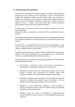 4.2. IMPLEMENTAÇÃO DO HOUSEKEEPING
Para implantar o programa 5S é necessário designar o responsável pela condução do
programa, que com a ajuda de outros colaboradores irá fazer o levantamento da
situação das instalações utilizadas pela Alta Administração, para começarem a
implementar o programa 5S nos seus locais de trabalho, dando exemplo para toda a
empresa. Durante o levantamento poderão ser usados fotos e vídeos, auxiliando o
registro do antes e o depois, e para que através deles possamos demonstrar
oportunidade de melhorias dentro do ambiente de trabalho.
O próximo passo é passar para a oficinas como implantar o programa 5S nos vários
pontos de trabalho.
Depois que a oficinas incorporarem os conceitos dos 5S os colaboradores iniciam o
processo.
No desenvolver do processo de implantação dos 5S, caberá aos colaboradores melhorar
o seu ambiente de trabalho, o seu posto de trabalho e a sua maneira de executar o seu
trabalho.
Ao coordenador ou encarregado de área caberá uma visão mais abrangente, ou seja,
procurar melhorar através dos 5S, os seus processos que se compõem de material,
máquinas, métodos, homem e meio ambiente.
É importante que fique claro que a implementação do programa 5S, em cada posto de
trabalho, é feita pelos coordenadores e/ou encarregados de área e colaboradores.
Entretanto, a responsabilidade pelos resultados é da Gerência.
As principais ações recomendadas para Implantação do programa 5S em cada posto de
trabalho estão listadas a seguir:
 Dar educação e treinamento sobre 5S para gerente, coordenadores e
colaboradores que irão divulgar o programa dentro da empresa;
 Cada posto de trabalho deve fazer o Shake Down baseado nos 5S e assim
descobrir os pontos fracos (vazamentos, pó, desordem, sujeira, ruído,
corredores obstruídos, etc.) com participação de todos os colaboradores;
 Levantados os problemas, deve-se introduzir de forma simples um método de
resolução de problemas para descobrir causas fundamentais e a raiz do
problema (para criar bloqueio) envolvendo todos os funcionários;
 Descoberta as causas fundamentais, estabelecer as ações corretivas, se
necessário, inicialmente sobre os sintomas e finalmente uma ação preventiva
bloqueando as causas fundamentais;
 Definidas as ações, estas devem ser distribuídas aos colaboradores para
executá-las de forma a cada um assumir a sua responsabilidade na solução dos
problemas.
 