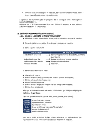  Uma vez executadas as ações de bloqueio, deve-se verificar os resultado, e caso
seja o esperado, padronizar o procedimento.
A agilização da implementação do programa 5S se consegue com a nomeação de
FACILITADORES DOS 5S.
Implantar os 5S é trazer uma nova visão para dentro da empresa e fazer aflorar a
autoestima de todos os funcionários.
4.3. DEFININDO AS ETAPAS DO 5S HOUSEKEEPING
4.3.1. SENSO DE LIBERAÇÃO DE ÁREAS “ARRUMAÇÃO”
A. Identificar os itens necessários e desnecessários existentes no local de trabalho;
B. Somente os itens necessários deverão estar nos locais de trabalho;
C. Como separar e arrumar?
IDENTIFICAÇÃO PROVIDÊNCIAS
Será utilizado toda hora Colocar no próprio local de trabalho, escritório
ou máquina.
Será utilizado todo dia Colocar próximo ao local de trabalho.
Será utilizado toda semana Colocar no almoxarifado.
Não será utilizado Descartar.
D. Benefício da liberação de áreas:
 Liberação de espaço;
 Elimina materiais e equipamentos em excesso no local de trabalho;
 Elimina sobressalentes fora de uso;
 Elimina tempo de procura;
 Elimina excesso de pessoal responsável por estoque e transporte;
 Elimina itens fora de uso.
A equipe de trabalho deve ter em mente a consciência que o objeivo do programa
é eliminar desperdícios.
Deve ser aplicado o 5W 1H: (What, Who, When, Where, Why e How)
O que? O que fazer para eliminar?
Quem? Quem irá fazer a atividade?
Quando? Quando será feito?
Onde? Onde será feito/armazenado/descartado?
Porque? Porque será realizado?
Como? Como será realizado?
Para evitar novos acúmulos de lixo, objetos obsoletos ou equipamentos para
reparo abandonados, é necessário estabelecer medidas de bloqueio.
 