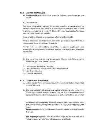 4.3.3. SENSO DE ORGANIZAÇÃO
A. Sentido nos 5S: Determinar o local para achar facilmente, quando precisar para
utilizar.
B. Como Organizar?
Padronizar nomenclatura para as ferramentas, máquinas e equipametos é de
extrema importâncias para facilitar a visualização do material, não se deve
improvisar nome para cada objeto. Os Objetos devem ser orgaizados de forma que
se torne fácil a sua retirada e guarda.
Deve ser utilizar rótulos e cores visíceis para facilitar a identificação.
Deve-se estabelecer controles visuais, para evitar que as pessoas guardem coisas
nos lugares errados, ou esqueçam de guardar.
Treinar todos os colaboradores envolvidos no sistema estabelecido para
organização, é extremamente importante para que esse programa consiga atingir
seu objetivo.
C. Uma boa prática para não errar a organização é buscar no trabalho sempre o
conceito de que “um é melhor”, ou seja:
 1 instrumento, 1 máquina, 1 arquivo;
 1 hora determinada para reuniões, 1 hora de conferência;
 1 dia de providências;
 1 cópia de documento;
4.3.4. SENSO DE HIGIENE E LIMPEZA
A. Sentido nos 5S: Varrer com vassoura ou outro meio deixando bem limpo, não é
só varrer pôr varrer.
B. Uma interpretação mais ampla para higiene e limpeza é: não basta varrer
tirando o pó e sujeira, é importante que cada um ao utilizar um determinado
equipamento ou um instrumento, os deixe na melhor condição de uso possível.
Ainda devem ser considerados dentro de uma concepção mais ampla do senso
de higiene e limpeza, os seguintes aspectos: não forçar, não desperdiçar, não
variar.
Não forçar significa: não utilizar um equipamento fora de suas especificações
de projeto.
Não desperdiçar significa: não utilizar uma chapa de material, sem antes
verificar se existe um retalho ou sobra que pode ser utilizado.
 