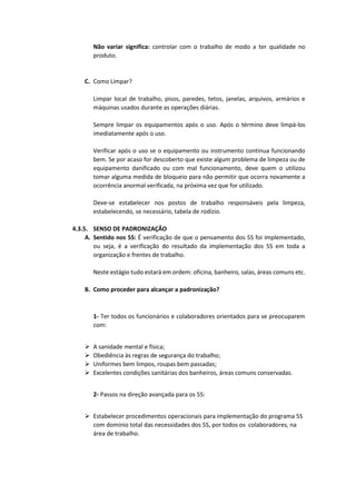 Não variar significa: controlar com o trabalho de modo a ter qualidade no
produto.
C. Como Limpar?
Limpar local de trabalho, pisos, paredes, tetos, janelas, arquivos, armários e
máquinas usados durante as operações diárias.
Sempre limpar os equipamentos após o uso. Após o término deve limpá-los
imediatamente após o uso.
Verificar após o uso se o equipamento ou instrumento continua funcionando
bem. Se por acaso for descoberto que existe algum problema de limpeza ou de
equipamento danificado ou com mal funcionamento, deve quem o utilizou
tomar alguma medida de bloqueio para não permitir que ocorra novamente a
ocorrência anormal verificada, na próxima vez que for utilizado.
Deve-se estabelecer nos postos de trabalho responsáveis pela limpeza,
estabelecendo, se necessário, tabela de rodízio.
4.3.5. SENSO DE PADRONIZAÇÃO
A. Sentido nos 5S: É verificação de que o pensamento dos 5S foi implementado,
ou seja, é a verificação do resultado da implementação dos 5S em toda a
organização e frentes de trabalho.
Neste estágio tudo estará em ordem: oficina, banheiro, salas, áreas comuns etc.
B. Como proceder para alcançar a padronização?
1- Ter todos os funcionários e colaboradores orientados para se preocuparem
com:
 A sanidade mental e física;
 Obediência às regras de segurança do trabalho;
 Uniformes bem limpos, roupas bem passadas;
 Excelentes condições sanitárias dos banheiros, áreas comuns conservadas.
2- Passos na direção avançada para os 5S:
 Estabelecer procedimentos operacionais para implementação do programa 5S
com domínio total das necessidades dos 5S, por todos os colaboradores, na
área de trabalho.
 