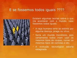 E se fossemos todos iguais ????
Existem algumas teorias sobre o que
iria acontecer com o mundo, caso
fossemos todos iguais:
 A raça humana teria se extinto por
alguma doença, praga ou vírus.
 Seria um mundo monótono, pois
certamente todos iriam usar os
mesmos tipos de roupas, comer os
mesmos tipos de comidas e etc.
 A evolução
estagnada

tecnológica

estaria

 