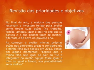 Revisão das prioridades e objetivos
No final do ano, a maioria das pessoas
reservam e investem tempo para avaliar
como foram suas ações (no trabalho,
família, amigos, lazer e etc) no ano que se
passou e o que podem fazer de melhor,
diferente e de novo no próximo ano.
Ao começar a avaliar minhas próprias
ações nas diferentes áreas e considerando
a minha filha que nasceu em 2013, pensei
em alguns momentos: “Espero que a
minha filha seja igual ao pai” ou “Se o
integrante da minha equipe fosse igual a
mim ou igual a fulano, sua produtividade
seria melhor”

 