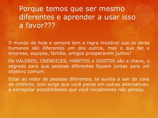 Porque temos que ser mesmo
diferentes e aprender a usar isso
a favor???
O mundo de hoje e sempre tem a regra imutável que os seres
humanos são diferentes um dos outros, mas o que faz a
empresa, equipes, família, amigos prosperarem juntos?
Os VALORES, CRENDICES, HÁBITOS e GOSTOS são a chave, o
segredo para que pessoas diferentes fiquem juntas para um
objetivo comum.
Estar ao redor de pessoas diferentes, te auxilia a sair da zona
de conforto, pois exige que você pense em outras alternativas,
a extrapolar possibilidades que você inicialmente não pensou.

 