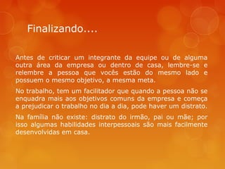 Finalizando....
Antes de criticar um integrante da equipe ou de alguma
outra área da empresa ou dentro de casa, lembre-se e
relembre a pessoa que vocês estão do mesmo lado e
possuem o mesmo objetivo, a mesma meta.
No trabalho, tem um facilitador que quando a pessoa não se
enquadra mais aos objetivos comuns da empresa e começa
a prejudicar o trabalho no dia a dia, pode haver um distrato.
Na família não existe: distrato do irmão, pai ou mãe; por
isso algumas habilidades interpessoais são mais facilmente
desenvolvidas em casa.

 