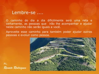 Lembre-se ....
O caminho do dia a dia dificilmente será uma reta e
certamente, as pessoas que irão lhe acompanhar e ajudar
neste caminho não serão iguais a você.
Aproveite esse caminho para também poder ajudar outras
pessoas e evoluir como pessoa.

At,

Renato Rodrigues

 