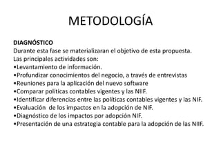METODOLOGÍA
DIAGNÓSTICO
Durante esta fase se materializaran el objetivo de esta propuesta.
Las principales actividades son:
•Levantamiento de información.
•Profundizar conocimientos del negocio, a través de entrevistas
•Reuniones para la aplicación del nuevo software
•Comparar políticas contables vigentes y las NIIF.
•Identificar diferencias entre las políticas contables vigentes y las NIF.
•Evaluación de los impactos en la adopción de NIF.
•Diagnóstico de los impactos por adopción NIF.
•Presentación de una estrategia contable para la adopción de las NIIF.
 