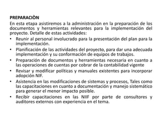 PREPARACIÒN
En esta etapa asistiremos a la administración en la preparación de los
documentos y herramientas relevantes para la implementación del
proyecto. Detalle de estas actividades:
• Reunir al personal involucrado para la presentación del plan para la
implementación.
• Planificación de las actividades del proyecto, para dar una adecuada
implementación y su conformación de equipos de trabajos.
• Preparación de documentos y herramientas necesaria en cuanto a
las operaciones de cuentas por cobrar de la contabilidad vigente
• Revisar y modificar políticas y manuales existentes para incorporar
adopción NIF.
• Asistencia en las modificaciones de sistemas y procesos, Tales como
las capacitaciones en cuanto a documentación y manejo sistemático
para generar el menor impacto posible.
• Recibir capacitaciones en las NIIF por parte de consultores y
auditores externos con experiencia en el tema.
 