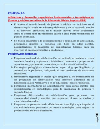 POLÍTICA 2.3.
Alfabetizar y desarrollar capacidades fundamentales y tecnológicas de
jóvenes y adultos excluidos de la Educación Básica Regular (EBR)
   El acceso al mundo letrado de jóvenes o adultos no incluidos en el
    sistema regular suele ser efímero y deficiente y no ha aportado mucho
    a su inserción productiva en el mundo laboral, hecho doblemente
    lesivo si tienen hijos en educación básica a cuyo buen rendimiento no
    pueden contribuir.
   Se busca alfabetizar a la población juvenil y adulta, de 15 años a más,
    priorizando mujeres y personas con hijos en edad escolar,
    posibilitándoles el desarrollo de competencias básicas para su
    inserción al mundo productivo y ciudadano.
PRINCIPALES MEDIDAS
  a. Programa nacional de alfabetización de calidad, articulado a redes
     escolares locales y regionales e iniciativas comunales o proyectos de
     capacitación; y promoción de comités y círculos de alfabetización.
  b. Estrategias pedagógicas diferenciadas según el grupo lingüístico y
     cultural de la población, incluyendo el uso pertinente de materiales
     educativos.
  c. Mecanismos regionales y locales que aseguren a los beneficiarios de
     los programas de alfabetización una inserción adecuada en la
     Educación Básica Alternativa o en la Educación Técnico Productiva.
  d. Formación intercultural de alfabetizadores para zonas rurales con
     especialización en metodologías para la enseñanza de primera y
     segunda lengua.
  e. Programas diferenciados de alfabetización para personas con
     discapacidad visual y auditiva que requieran el uso de medios y
     materiales adecuados.
  f. Programa complementario de alfabetización tecnológica que impulse el
     uso culturalmente pertinente de nuevas tecnologías para mejorar la
     productividad de los alfabetizados.
                                                                              10
                                                                              Página
 