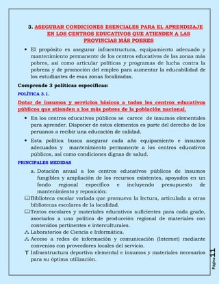3. ASEGURAR CONDICIONES ESENCIALES PARA EL APRENDIZAJE
           EN LOS CENTROS EDUCATIVOS QUE ATIENDEN A LAS
                      PROVINCIAS MÁS POBRES
   El propósito es asegurar infraestructura, equipamiento adecuado y
    mantenimiento permanente de los centros educativos de las zonas más
    pobres, así como articular políticas y programas de lucha contra la
    pobreza y de promoción del empleo para aumentar la educabilidad de
    los estudiantes de esas zonas focalizadas.
Comprende 3 políticas específicas:
POLÍTICA 3.1.

Dotar de insumos y servicios básicos a todos los centros educativos
públicos que atienden a los más pobres de la población nacional.
   En los centros educativos públicos se carece de insumos elementales
    para aprender. Disponer de estos elementos es parte del derecho de los
    peruanos a recibir una educación de calidad.
   Esta política busca asegurar cada año equipamiento e insumos
    adecuados y mantenimiento permanente a los centros educativos
    públicos, así como condiciones dignas de salud.
PRINCIPALES MEDIDAS

    a. Dotación anual a los centros educativos públicos de insumos
       fungibles y ampliación de los recursos existentes, apoyados en un
       fondo    regional   específico    e  incluyendo  presupuesto     de
       mantenimiento y reposición:
   Biblioteca escolar variada que promueva la lectura, articulada a otras
    bibliotecas escolares de la localidad.
   Textos escolares y materiales educativos suficientes para cada grado,
    asociados a una política de producción regional de materiales con
    contenidos pertinentes e interculturales.
   Laboratorios de Ciencia e Informática.
   Acceso a redes de información y comunicación (Internet) mediante
    convenios con proveedores locales del servicio.
                                                                             11



   Infraestructura deportiva elemental e insumos y materiales necesarios
    para su óptima utilización.
                                                                             Página
 