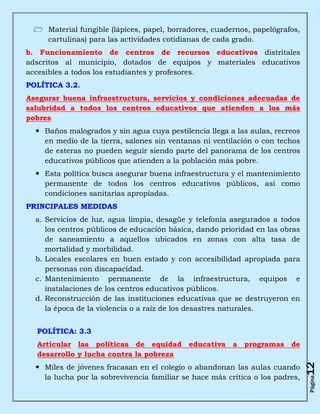  Material fungible (lápices, papel, borradores, cuadernos, papelógrafos,
   cartulinas) para las actividades cotidianas de cada grado.
b. Funcionamiento de centros de recursos educativos distritales
adscritos al municipio, dotados de equipos y materiales educativos
accesibles a todos los estudiantes y profesores.
POLÍTICA 3.2.
Asegurar buena infraestructura, servicios y condiciones adecuadas de
salubridad a todos los centros educativos que atienden a los más
pobres
   Baños malogrados y sin agua cuya pestilencia llega a las aulas, recreos
    en medio de la tierra, salones sin ventanas ni ventilación o con techos
    de esteras no pueden seguir siendo parte del panorama de los centros
    educativos públicos que atienden a la población más pobre.
   Esta política busca asegurar buena infraestructura y el mantenimiento
    permanente de todos los centros educativos públicos, así como
    condiciones sanitarias apropiadas.
PRINCIPALES MEDIDAS
  a. Servicios de luz, agua limpia, desagüe y telefonía asegurados a todos
     los centros públicos de educación básica, dando prioridad en las obras
     de saneamiento a aquellos ubicados en zonas con alta tasa de
     mortalidad y morbilidad.
  b. Locales escolares en buen estado y con accesibilidad apropiada para
     personas con discapacidad.
  c. Mantenimiento permanente de la infraestructura, equipos e
     instalaciones de los centros educativos públicos.
  d. Reconstrucción de las instituciones educativas que se destruyeron en
     la época de la violencia o a raíz de los desastres naturales.


  POLÍTICA: 3.3
  Articular las políticas de equidad educativa a programas de
  desarrollo y lucha contra la pobreza
                                                                               12



   Miles de jóvenes fracasan en el colegio o abandonan las aulas cuando
    la lucha por la sobrevivencia familiar se hace más crítica o los padres,
                                                                               Página
 
