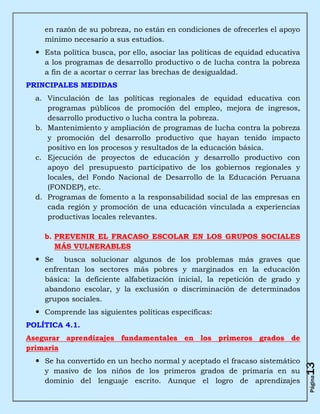 en razón de su pobreza, no están en condiciones de ofrecerles el apoyo
    mínimo necesario a sus estudios.
   Esta política busca, por ello, asociar las políticas de equidad educativa
    a los programas de desarrollo productivo o de lucha contra la pobreza
    a fin de a acortar o cerrar las brechas de desigualdad.
PRINCIPALES MEDIDAS
  a. Vinculación de las políticas regionales de equidad educativa con
     programas públicos de promoción del empleo, mejora de ingresos,
     desarrollo productivo o lucha contra la pobreza.
  b. Mantenimiento y ampliación de programas de lucha contra la pobreza
     y promoción del desarrollo productivo que hayan tenido impacto
     positivo en los procesos y resultados de la educación básica.
  c. Ejecución de proyectos de educación y desarrollo productivo con
     apoyo del presupuesto participativo de los gobiernos regionales y
     locales, del Fondo Nacional de Desarrollo de la Educación Peruana
     (FONDEP), etc.
  d. Programas de fomento a la responsabilidad social de las empresas en
     cada región y promoción de una educación vinculada a experiencias
     productivas locales relevantes.

    b. PREVENIR EL FRACASO ESCOLAR EN LOS GRUPOS SOCIALES
       MÁS VULNERABLES
   Se busca solucionar algunos de los problemas más graves que
    enfrentan los sectores más pobres y marginados en la educación
    básica: la deficiente alfabetización inicial, la repetición de grado y
    abandono escolar, y la exclusión o discriminación de determinados
    grupos sociales.
   Comprende las siguientes políticas específicas:
POLÍTICA 4.1.
Asegurar aprendizajes fundamentales en los primeros grados de
primaria
   Se ha convertido en un hecho normal y aceptado el fracaso sistemático
                                                                                13




    y masivo de los niños de los primeros grados de primaria en su
                                                                                Página




    dominio del lenguaje escrito. Aunque el logro de aprendizajes
 