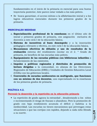 fundamentales en el inicio de la primaria es esencial para una buena
    trayectoria posterior, éste parece estar vedado a los más pobres.
   Se busca garantizar, el acceso exitoso a la alfabetización inicial y a los
    logros educativos esenciales durante los primeros grados de la
    primaria.


PRINCIPALES MEDIDAS
  a. Especialización profesional de la enseñanza en el último año de
     inicial y primeros grados de primaria, con asignación exclusiva de
     docentes a este ciclo I de la educación básica.
  b. Sistema de incentivos al buen desempeño y a la innovación
     pedagógica relevante y efectiva, en este ciclo I de la educación básica.
  c. Mecanismos efectivos de difusión y uso de resultados de la
     evaluación externa del rendimiento escolar en el 2. º Grado de
     primaria, en beneficio de las escuelas más pobres.
  d. Equipamiento de las escuelas públicas con bibliotecas infantiles o
     fortalecimiento de las existentes.
  e. Impulso a políticas regionales y distritales de promoción de
     lectura dirigidas a la comunidad, en alianza de las Direcciones
     Regionales de Educación (DRE) y Unidades de Gestión Educativa Local
     (UGEL) con los gobiernos locales.
  f. Conversión de escuelas unidocentes en multigrado, que funcionen
     con un mínimo de dos docentes, uno especializado en la enseñanza
     de los primeros grados de primaria.


POLÍTICA 4.2.
Prevenir la deserción y la repetición en la educación primaria
   La repetición de grado agrava la extraedad , desalentando a los niños
    e incrementando el riesgo de fracaso o abandono. Pero la promoción de
    grado con bajo rendimiento acumula el déficit y habitúa a la
    mediocridad. Las escuelas no tienen mecanismos que prevengan estas
    situaciones o que las corrijan con rapidez, dejando a cada niño librado
                                                                                 14




    a su suerte.
                                                                                 Página
 