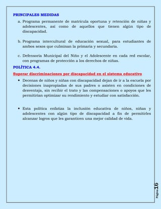 PRINCIPALES MEDIDAS
  a. Programa permanente de matrícula oportuna y retención de niñas y
     adolescentes, así como de aquellos que tienen algún tipo de
     discapacidad.

  b. Programa intercultural de educación sexual, para estudiantes de
     ambos sexos que culminan la primaria y secundaria.

  c. Defensoría Municipal del Niño y el Adolescente en cada red escolar,
     con programas de protección a los derechos de niñas.
POLÍTICA 4.4.
Superar discriminaciones por discapacidad en el sistema educativo
   Decenas de niños y niñas con discapacidad dejan de ir a la escuela por
    decisiones inapropiadas de sus padres o asisten en condiciones de
    desventaja, sin recibir el trato y las compensaciones o apoyos que les
    permitirían optimizar su rendimiento y estudiar con satisfacción.


   Esta política enfatiza la inclusión educativa de niños, niñas y
    adolescentes con algún tipo de discapacidad a fin de permitirles
    alcanzar logros que les garanticen una mejor calidad de vida.




                                                                             16
                                                                             Página
 