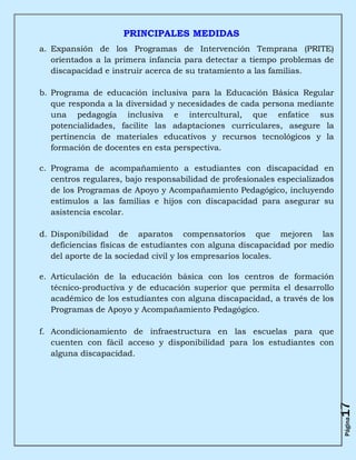 PRINCIPALES MEDIDAS
a. Expansión de los Programas de Intervención Temprana (PRITE)
   orientados a la primera infancia para detectar a tiempo problemas de
   discapacidad e instruir acerca de su tratamiento a las familias.

b. Programa de educación inclusiva para la Educación Básica Regular
   que responda a la diversidad y necesidades de cada persona mediante
   una pedagogía inclusiva e intercultural, que enfatice sus
   potencialidades, facilite las adaptaciones curriculares, asegure la
   pertinencia de materiales educativos y recursos tecnológicos y la
   formación de docentes en esta perspectiva.

c. Programa de acompañamiento a estudiantes con discapacidad en
   centros regulares, bajo responsabilidad de profesionales especializados
   de los Programas de Apoyo y Acompañamiento Pedagógico, incluyendo
   estímulos a las familias e hijos con discapacidad para asegurar su
   asistencia escolar.

d. Disponibilidad de aparatos compensatorios que mejoren las
   deficiencias físicas de estudiantes con alguna discapacidad por medio
   del aporte de la sociedad civil y los empresarios locales.

e. Articulación de la educación básica con los centros de formación
   técnico-productiva y de educación superior que permita el desarrollo
   académico de los estudiantes con alguna discapacidad, a través de los
   Programas de Apoyo y Acompañamiento Pedagógico.

f. Acondicionamiento de infraestructura en las escuelas para que
   cuenten con fácil acceso y disponibilidad para los estudiantes con
   alguna discapacidad.
                                                                             17
                                                                             Página
 