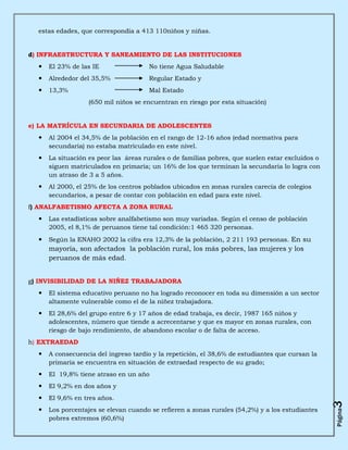 estas edades, que correspondía a 413 110niños y niñas.


d) INFRAESTRUCTURA Y SANEAMIENTO DE LAS INSTITUCIONES
     El 23% de las IE                No tiene Agua Saludable
     Alrededor del 35,5%             Regular Estado y
     13,3%                           Mal Estado
                   (650 mil niños se encuentran en riesgo por esta situación)


e) LA MATRÍCULA EN SECUNDARIA DE ADOLESCENTES
     Al 2004 el 34,5% de la población en el rango de 12-16 años (edad normativa para
      secundaria) no estaba matriculado en este nivel.
     La situación es peor las áreas rurales o de familias pobres, que suelen estar excluidos o
      siguen matriculados en primaria; un 16% de los que terminan la secundaria lo logra con
      un atraso de 3 a 5 años.
     Al 2000, el 25% de los centros poblados ubicados en zonas rurales carecía de colegios
      secundarios, a pesar de contar con población en edad para este nivel.
f) ANALFABETISMO AFECTA A ZONA RURAL
     Las estadísticas sobre analfabetismo son muy variadas. Según el censo de población
      2005, el 8,1% de peruanos tiene tal condición:1 465 320 personas.
     Según la ENAHO 2002 la cifra era 12,3% de la población, 2 211 193 personas. En su
      mayoría, son afectados la población rural, los más pobres, las mujeres y los
      peruanos de más edad.


g) INVISIBILIDAD DE LA NIÑEZ TRABAJADORA
     El sistema educativo peruano no ha logrado reconocer en toda su dimensión a un sector
      altamente vulnerable como el de la niñez trabajadora.
     El 28,6% del grupo entre 6 y 17 años de edad trabaja, es decir, 1987 165 niños y
      adolescentes, número que tiende a acrecentarse y que es mayor en zonas rurales, con
      riesgo de bajo rendimiento, de abandono escolar o de falta de acceso.
h) EXTRAEDAD
     A consecuencia del ingreso tardío y la repetición, el 38,6% de estudiantes que cursan la
      primaria se encuentra en situación de extraedad respecto de su grado;
     El 19,8% tiene atraso en un año
     El 9,2% en dos años y
     El 9,6% en tres años.
                                                                                                  3




     Los porcentajes se elevan cuando se refieren a zonas rurales (54,2%) y a los estudiantes
                                                                                                  Página




      pobres extremos (60,6%)
 