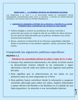 RESULTADO 1. : LA PRIMERA INFANCIA ES PRIORIDAD NACIONAL
LOS DERECHOS A LA VIDA Y A LA EDUCACIÓN DESDE EL NACIMIENTO ESTÁN
PLENAMENTE GARANTIZADOS PARA TODA LA INFANCIA, A TRAVÉS DE OPORTUNIDADES
DIVERSAS Y DE CALIDAD PARA SU ÓPTIMO DESARROLLO.


    1. ASEGURAR EL DESARROLLO ÓPTIMO DE LA INFANCIA A TRAVÉS DE LA ACCIÓN
             INTERSECTORIAL CONCERTADA DEL ESTADO EN CADA REGIÓN


   Política dirigida a resolver los problemas de salud, nutrición y
    protección que ponen en riesgo la vida de un millón de niños menores
    de tres años de edad afectados por la pobreza, mediante una acción
    intersectorial sostenida.
   Busca promover el desarrollo de las diversas capacidades infantiles
    desde el nacimiento en los ámbitos cognitivo, social, emocional, físico y
    motriz.


Comprende las siguientes políticas específicas:
POLÍTICA 1.1.
      Satisfacer las necesidades básicas de niños y niñas de 0 a 3 años
   Aunque hay asistencia alimentaria y de salud, la lucha contra
    la desnutrición crónica infantil se ha estancado y sigue
    afectando a dos de cada tres niños en las regiones más pobres
    del país.
   Esto significa que la sobrevivencia de los niños en sus
    primeros años no está asegurada en el Perú.
   Esta política busca contribuir desde la educación a asegurar
    nutrición adecuada para todos los niños, madres informadas
    y apoyo efectivo del Estado a las familias en el cuidado de sus
    hijos pequeños y la atención a sus necesidades básicas.
                                                                                4
                                                                                Página
 