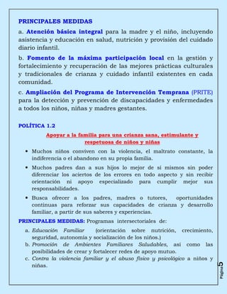 PRINCIPALES MEDIDAS
a. Atención básica integral para la madre y el niño, incluyendo
asistencia y educación en salud, nutrición y provisión del cuidado
diario infantil.
b. Fomento de la máxima participación local en la gestión y
fortalecimiento y recuperación de las mejores prácticas culturales
y tradicionales de crianza y cuidado infantil existentes en cada
comunidad.
c. Ampliación del Programa de Intervención Temprana (PRITE)
para la detección y prevención de discapacidades y enfermedades
a todos los niños, niñas y madres gestantes.

POLÍTICA 1.2
          Apoyar a la familia para una crianza sana, estimulante y
                        respetuosa de niños y niñas
   Muchos niños conviven con la violencia, el maltrato constante, la
    indiferencia o el abandono en su propia familia.
   Muchos padres dan a sus hijos lo mejor de sí mismos sin poder
    diferenciar los aciertos de los errores en todo aspecto y sin recibir
    orientación ni apoyo especializado para cumplir mejor sus
    responsabilidades.
   Busca ofrecer a los padres, madres o tutores,     oportunidades
    continuas para reforzar sus capacidades de crianza y desarrollo
    familiar, a partir de sus saberes y experiencias.
PRINCIPALES MEDIDAS: Programas intersectoriales de:
  a. Educación Familiar        (orientación sobre nutrición, crecimiento,
     seguridad, autonomía y socialización de los niños.)
  b. Promoción de Ambientes Familiares Saludables, así como las
     posibilidades de crear y fortalecer redes de apoyo mutuo.
  c. Contra la violencia familiar y el abuso físico y psicológico a niños y
                                                                              5




     niñas.
                                                                              Página
 