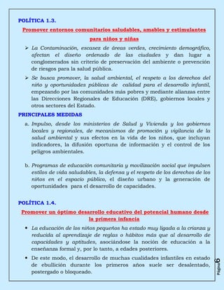 POLÍTICA 1.3.
 Promover entornos comunitarios saludables, amables y estimulantes
                            para niños y niñas
   La Contaminación, escasez de áreas verdes, crecimiento demográfico,
    afectan el diseño ordenado de las ciudades y dan lugar a
    conglomerados sin criterio de preservación del ambiente o prevención
    de riesgos para la salud pública.
   Se busca promover, la salud ambiental, el respeto a los derechos del
    niño y oportunidades públicas de calidad para el desarrollo infantil,
    empezando por las comunidades más pobres y mediante alianzas entre
    las Direcciones Regionales de Educación (DRE), gobiernos locales y
    otros sectores del Estado.
PRINCIPALES MEDIDAS
  a. Impulso, desde los ministerios de Salud y Vivienda y los gobiernos
     locales y regionales, de mecanismos de promoción y vigilancia de la
     salud ambiental y sus efectos en la vida de los niños, que incluyan
     indicadores, la difusión oportuna de información y el control de los
     peligros ambientales.

  b. Programas de educación comunitaria y movilización social que impulsen
     estilos de vida saludables, la defensa y el respeto de los derechos de los
     niños en el espacio público, el diseño urbano y la generación de
     oportunidades para el desarrollo de capacidades.


POLÍTICA 1.4.
 Promover un óptimo desarrollo educativo del potencial humano desde
                        la primera infancia
   La educación de los niños pequeños ha estado muy ligada a la crianza y
    reducida al aprendizaje de reglas o hábitos más que al desarrollo de
    capacidades y aptitudes, asociándose la noción de educación a la
    enseñanza formal y, por lo tanto, a edades posteriores.
   De este modo, el desarrollo de muchas cualidades infantiles en estado
                                                                                  6




    de ebullición durante los primeros años suele ser desalentado,
                                                                                  Página




    postergado o bloqueado.
 