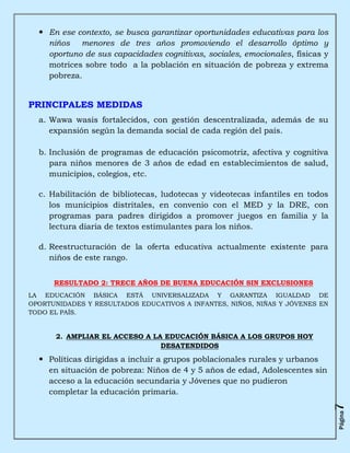  En ese contexto, se busca garantizar oportunidades educativas para los
    niños menores de tres años promoviendo el desarrollo óptimo y
    oportuno de sus capacidades cognitivas, sociales, emocionales, físicas y
    motrices sobre todo a la población en situación de pobreza y extrema
    pobreza.


PRINCIPALES MEDIDAS
  a. Wawa wasis fortalecidos, con gestión descentralizada, además de su
     expansión según la demanda social de cada región del país.

  b. Inclusión de programas de educación psicomotriz, afectiva y cognitiva
     para niños menores de 3 años de edad en establecimientos de salud,
     municipios, colegios, etc.

  c. Habilitación de bibliotecas, ludotecas y videotecas infantiles en todos
     los municipios distritales, en convenio con el MED y la DRE, con
     programas para padres dirigidos a promover juegos en familia y la
     lectura diaria de textos estimulantes para los niños.

  d. Reestructuración de la oferta educativa actualmente existente para
     niños de este rango.


      RESULTADO 2: TRECE AÑOS DE BUENA EDUCACIÓN SIN EXCLUSIONES
LA EDUCACIÓN BÁSICA ESTÁ UNIVERSALIZADA Y GARANTIZA IGUALDAD DE
OPORTUNIDADES Y RESULTADOS EDUCATIVOS A INFANTES, NIÑOS, NIÑAS Y JÓVENES EN
TODO EL PAÍS.


      2. AMPLIAR EL ACCESO A LA EDUCACIÓN BÁSICA A LOS GRUPOS HOY
                               DESATENDIDOS

   Políticas dirigidas a incluir a grupos poblacionales rurales y urbanos
    en situación de pobreza: Niños de 4 y 5 años de edad, Adolescentes sin
    acceso a la educación secundaria y Jóvenes que no pudieron
    completar la educación primaria.
                                                                               7
                                                                               Página
 