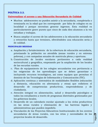 POLÍTICA 2.2.
Universalizar el acceso a una Educación Secundaria de Calidad
   Muchos adolescentes no pueden asistir a la secundaria, completarla o
    terminarla en la edad que les corresponde por falta de colegios en su
    localidad o porque necesitan generar ingresos. Esta realidad es
    particularmente grave puesto que cinco de cada diez alumnos a la vez
    estudian y trabajan.
   Busca ampliar el acceso de los adolescentes a la educación secundaria
    y retenerlos hasta que terminen, ofreciéndoles una educación seria y
    de calidad.
PRINCIPALES MEDIDAS

  a. Ampliación y fortalecimiento de la cobertura de educación secundaria,
     priorizando la población no atendida (zonas rurales y en extrema
     pobreza), y con campañas anuales de matrícula plena y oportuna.
  b. Construcción de locales escolares pertinentes a cada realidad
     sociocultural y geográfica, empezando por la ampliación de los locales
     de las escuelas rurales.
  c. Plan de equipamiento de los colegios secundarios con pertinencia a
     las exigencias de los aprendizajes que se deben garantizar e
     incluyendo recursos tecnológicos, así como equipos que permitan el
     dominio de las Tecnologías de Información y Comunicación (TIC).
  d. Aplicación continua y sistemática de modalidades flexibles (educación
     a distancia, educación en alternancia y otras) que enfaticen el
     desarrollo de competencias productivas, emprendedoras y de
     ciudadanía.
  e. Atención integral en alimentación, salud y desarrollo psicológico a
     todos los estudiantes a través de programas distritales gestionados por
     los gobiernos locales.
  f. Desarrollo de un calendario escolar ajustado a los ciclos productivos
     en las áreas rurales y eliminación de         las barreras legales y
     administrativas que pueden impedirlo.
  g. Vinculación de los Proyectos Educativos Institucionales de los centros
     secundarios de áreas rurales, con los retos y necesidades de los
                                                                               9
                                                                               Página




     proyectos locales de desarrollo.
 